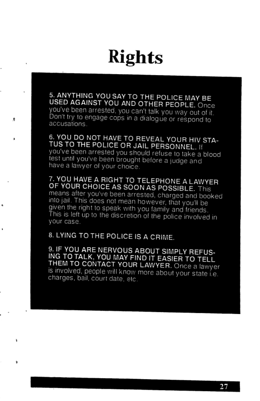 THE POLICE MAY BE USED AGAINST YOU AND OTHER PEOPLE. ed, y ’t alk you way out of it 6. YOU DO NOT HAVE TO REVEAL YOUR HIV STA- TUS TO THE POLICE OR JAIL PERSONNEL . 7. YOU HAVE A RIGHT TO TELEPHONE A LAWYER OF YOUR CHOICE AS SOON AS P 8.LYING TO THE POLICE IS A CRI 8. IF YOU ARE NERVOUS ABOUT SIMPLY REFUS- ING TO TALK, YOU MAY FIND IT EASIER TO TELL THEM TO CONTACT YOUR LAWYER. Once a Ia & will know more a e, e